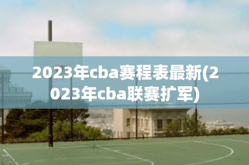 2023年cba赛程表最新(2023年cba联赛扩军)