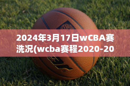 2024年3月17日wCBA赛洗况(wcba赛程2020-2021四强)