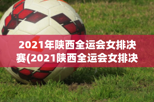 2021年陕西全运会女排决赛(2021陕西全运会女排决赛全场回放)