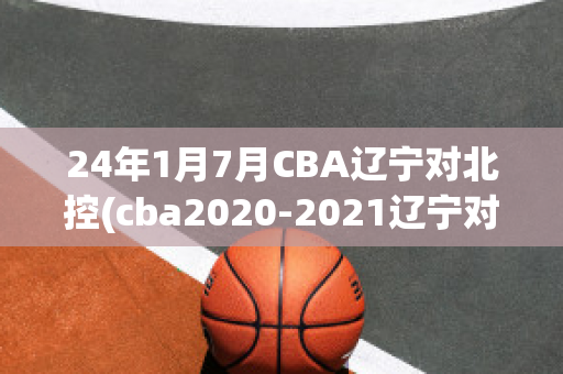 24年1月7月CBA辽宁对北控(cba2020-2021辽宁对北控)