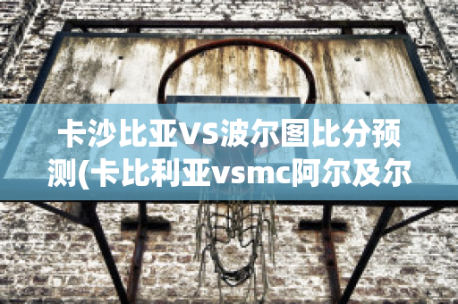 卡沙比亚VS波尔图比分预测(卡比利亚vsmc阿尔及尔)