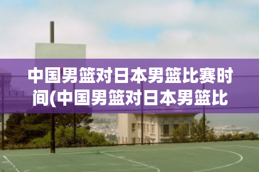 中国男篮对日本男篮比赛时间(中国男篮对日本男篮比赛时间(2024年2月25日))