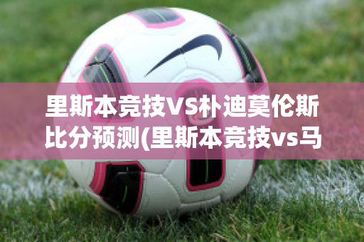 里斯本竞技VS朴迪莫伦斯比分预测(里斯本竞技vs马里迪莫预测)