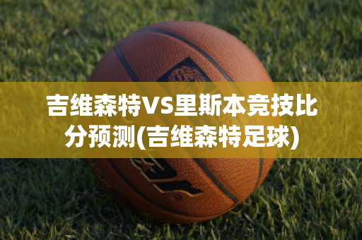 吉维森特VS里斯本竞技比分预测(吉维森特足球)