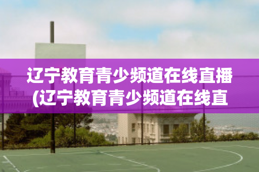 辽宁教育青少频道在线直播(辽宁教育青少频道在线直播观看开学第一课)