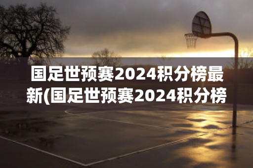 国足世预赛2024积分榜最新(国足世预赛2024积分榜最新数据)