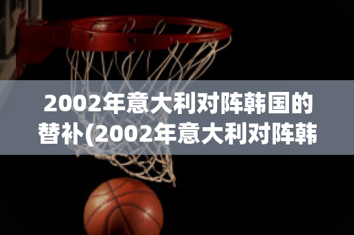 2002年意大利对阵韩国的替补(2002年意大利对阵韩国的替补球员)