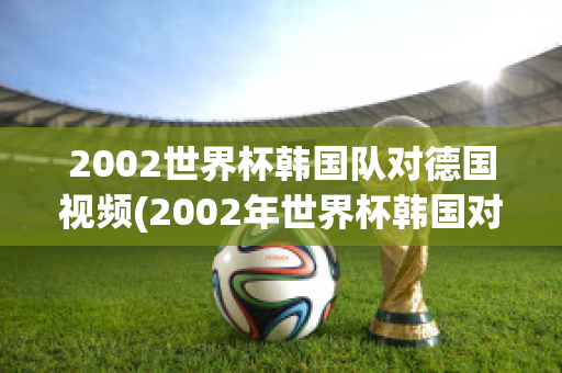 2002世界杯韩国队对德国视频(2002年世界杯韩国对德国视频)