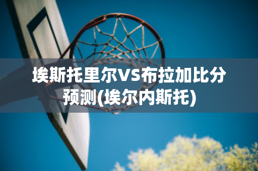 埃斯托里尔VS布拉加比分预测(埃尔内斯托)