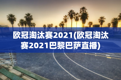 欧冠淘汰赛2021(欧冠淘汰赛2021巴黎巴萨直播)