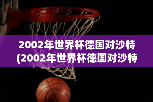 2002年世界杯德国对沙特(2002年世界杯德国对沙特回放)