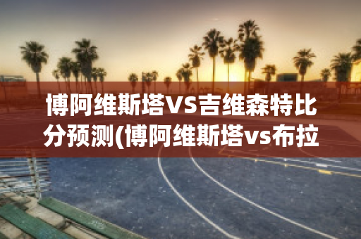 博阿维斯塔VS吉维森特比分预测(博阿维斯塔vs布拉加比分)