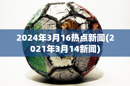 2024年3月16热点新闻(2021年3月14新闻)