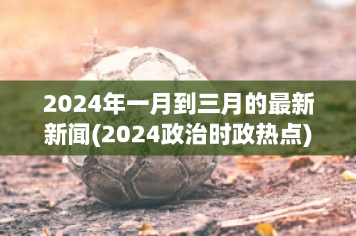 2024年一月到三月的最新新闻(2024政治时政热点)