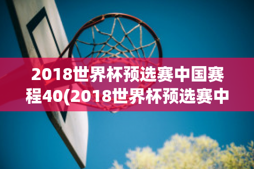 2018世界杯预选赛中国赛程40(2018世界杯预选赛中国赛程40轮)