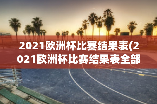 2021欧洲杯比赛结果表(2021欧洲杯比赛结果表全部比分)