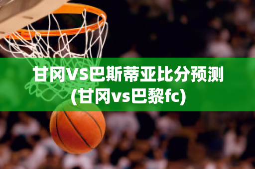 甘冈VS巴斯蒂亚比分预测(甘冈vs巴黎fc)