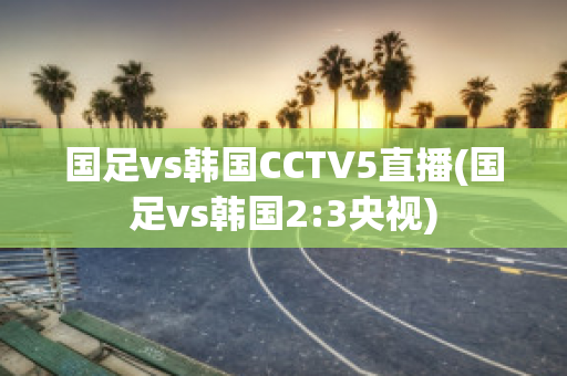 国足vs韩国CCTV5直播(国足vs韩国2:3央视)