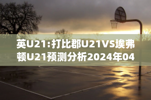 英U21:打比郡U21VS埃弗顿U21预测分析2024年04月29日(埃弗顿u23)