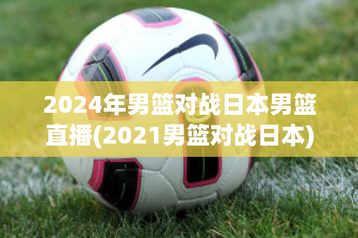 2024年男篮对战日本男篮直播(2021男篮对战日本)