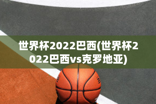 世界杯2022巴西(世界杯2022巴西vs克罗地亚)