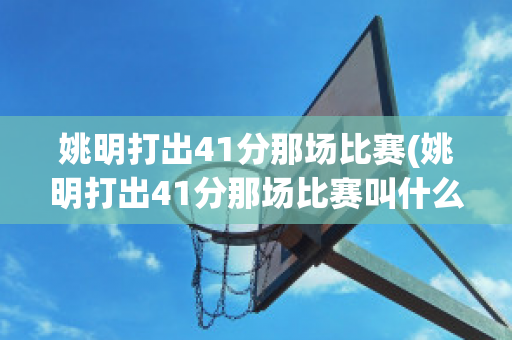 姚明打出41分那场比赛(姚明打出41分那场比赛叫什么)