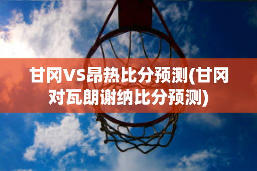 甘冈VS昂热比分预测(甘冈对瓦朗谢纳比分预测)