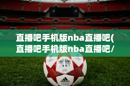 直播吧手机版nba直播吧(直播吧手机版nba直播吧/足球直播/英超)