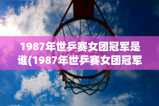 1987年世乒赛女团冠军是谁(1987年世乒赛女团冠军是谁呀)