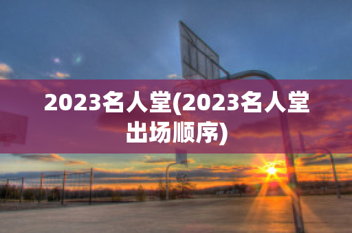 2023名人堂(2023名人堂出场顺序)