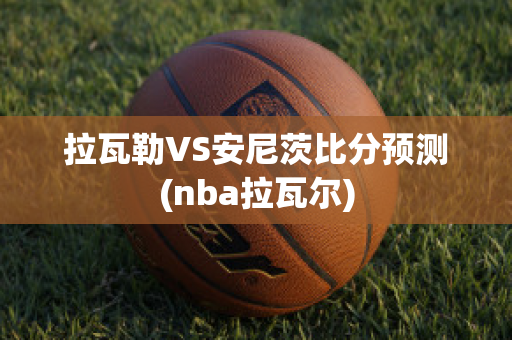 拉瓦勒VS安尼茨比分预测(nba拉瓦尔)