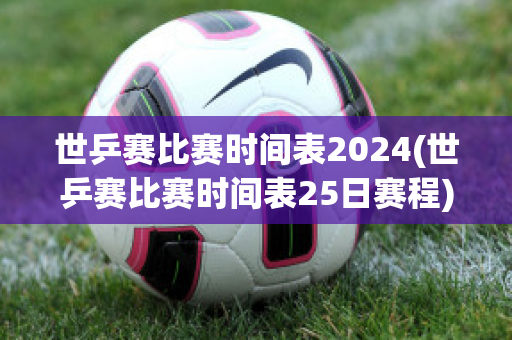 世乒赛比赛时间表2024(世乒赛比赛时间表25日赛程)