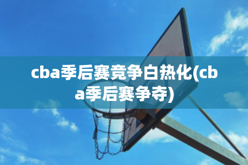 cba季后赛竞争白热化(cba季后赛争夺)