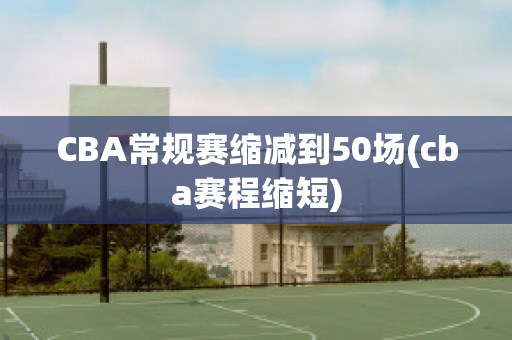 CBA常规赛缩减到50场(cba赛程缩短)