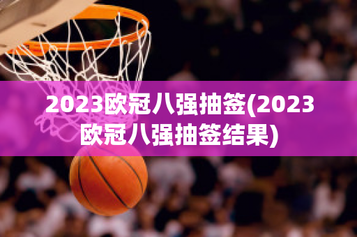 2023欧冠八强抽签(2023欧冠八强抽签结果)