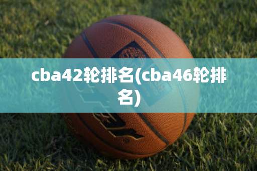 cba42轮排名(cba46轮排名)