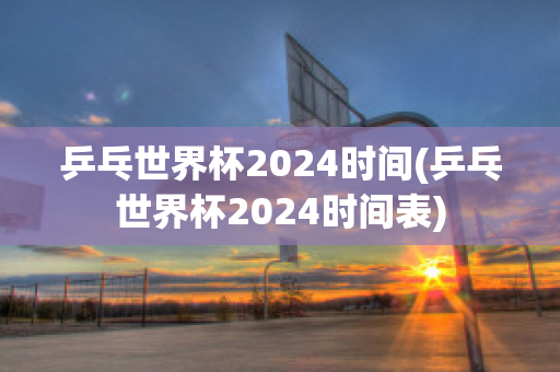 乒乓世界杯2024时间(乒乓世界杯2024时间表)