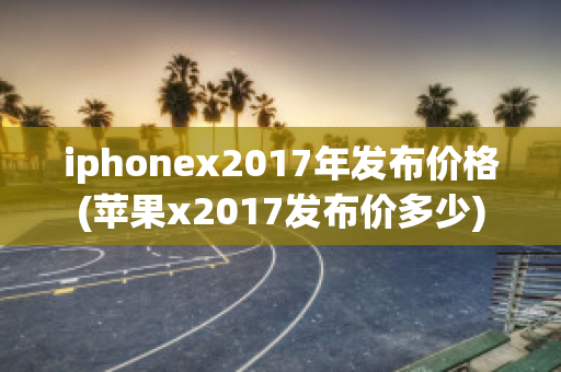 iphonex2017年发布价格(苹果x2017发布价多少)