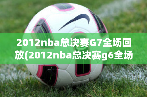 2012nba总决赛G7全场回放(2012nba总决赛g6全场回放)