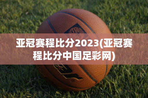 亚冠赛程比分2023(亚冠赛程比分中国足彩网)