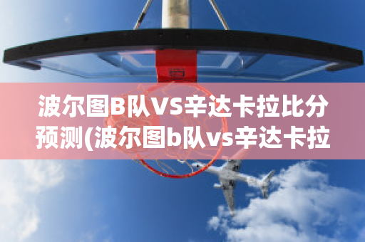 波尔图B队VS辛达卡拉比分预测(波尔图b队vs辛达卡拉比分预测最新)