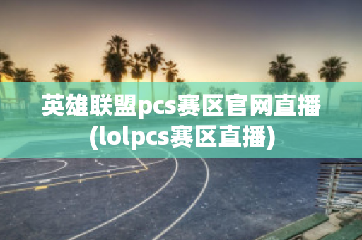 英雄联盟pcs赛区官网直播(lolpcs赛区直播)