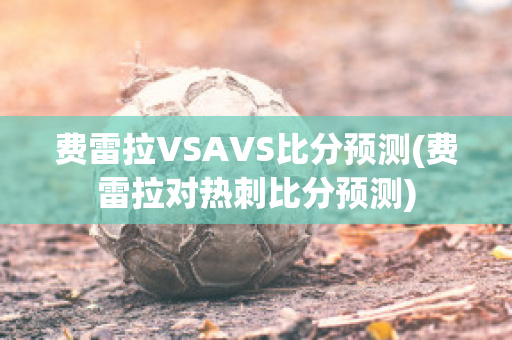 费雷拉VSAVS比分预测(费雷拉对热刺比分预测)