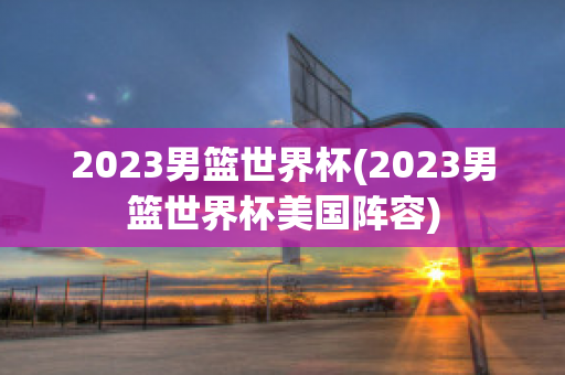 2023男篮世界杯(2023男篮世界杯美国阵容)