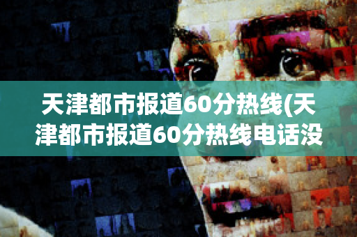 天津都市报道60分热线(天津都市报道60分热线电话没人接)