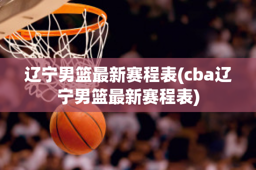 辽宁男篮最新赛程表(cba辽宁男篮最新赛程表)