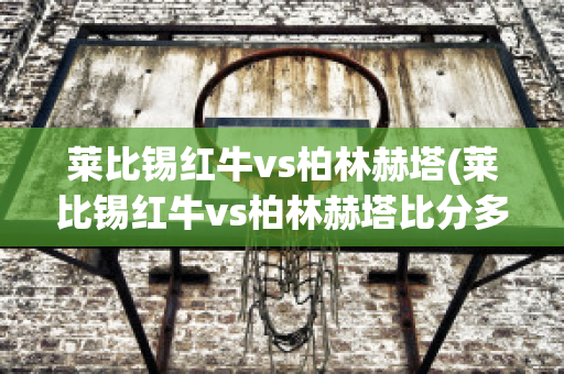 莱比锡红牛vs柏林赫塔(莱比锡红牛vs柏林赫塔比分多少)