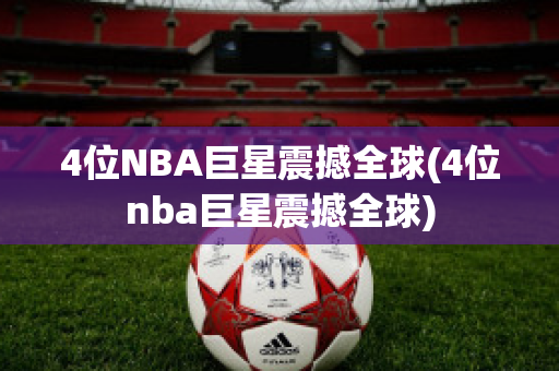 4位NBA巨星震撼全球(4位nba巨星震撼全球)