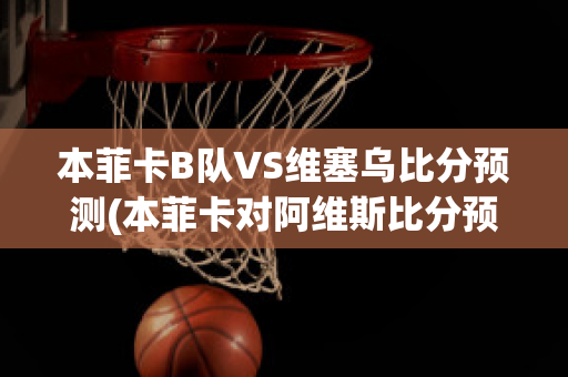 本菲卡B队VS维塞乌比分预测(本菲卡对阿维斯比分预测)