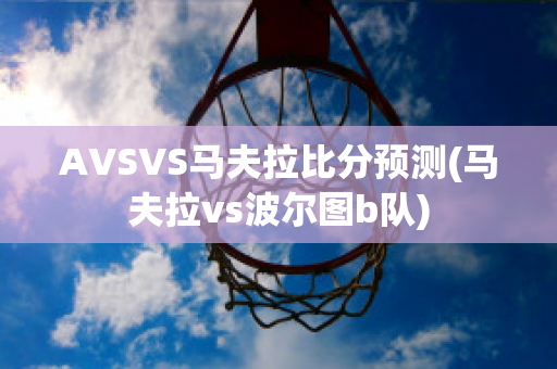 AVSVS马夫拉比分预测(马夫拉vs波尔图b队)